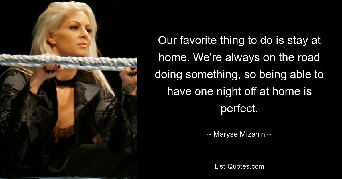 Our favorite thing to do is stay at home. We're always on the road doing something, so being able to have one night off at home is perfect. — © Maryse Mizanin