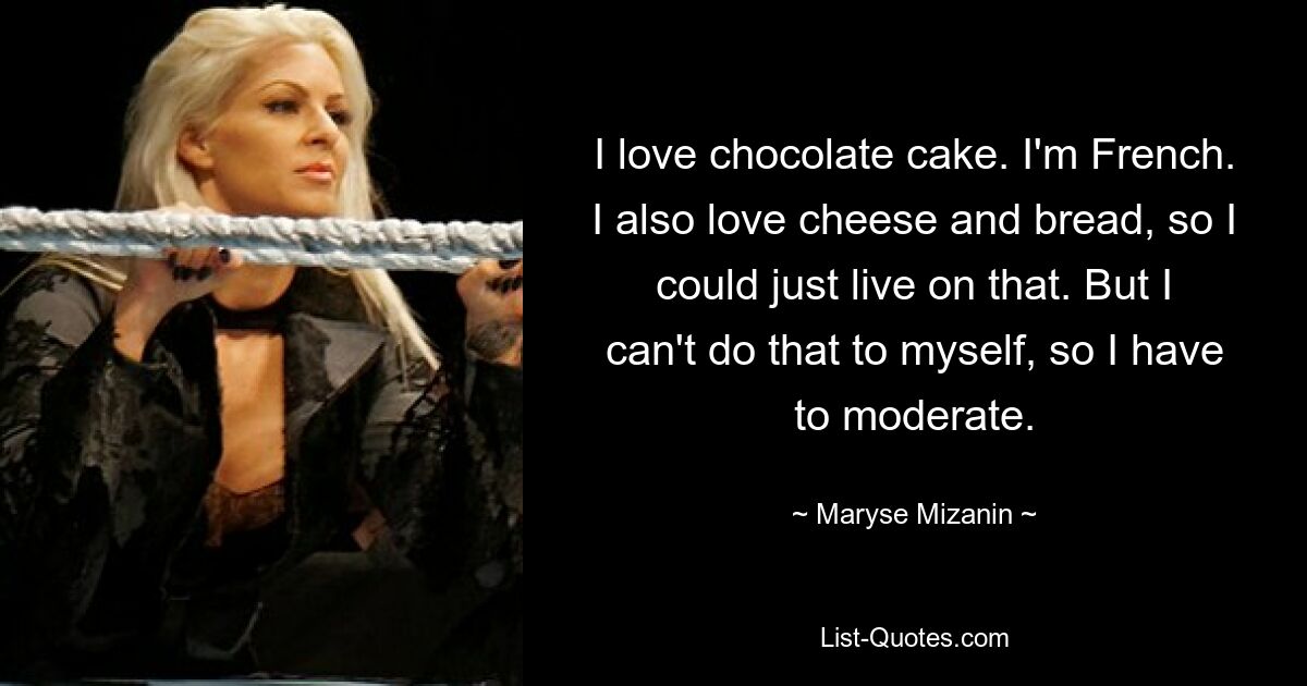 I love chocolate cake. I'm French. I also love cheese and bread, so I could just live on that. But I can't do that to myself, so I have to moderate. — © Maryse Mizanin