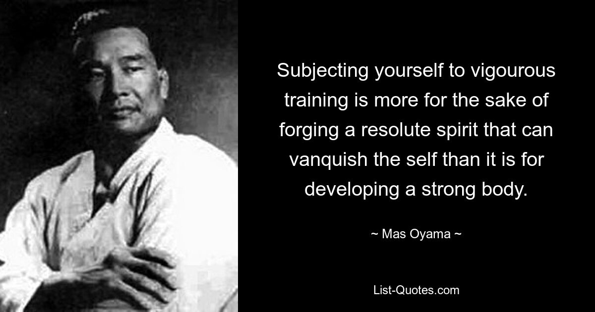 Subjecting yourself to vigourous training is more for the sake of forging a resolute spirit that can vanquish the self than it is for developing a strong body. — © Mas Oyama