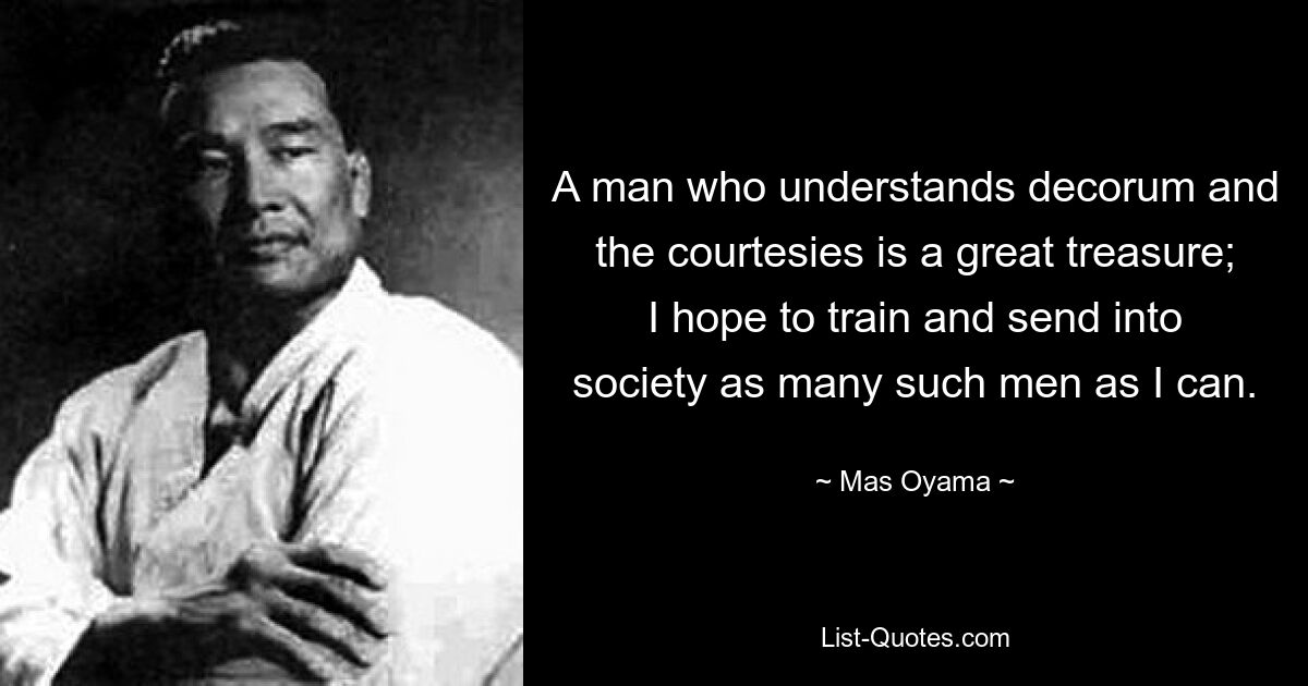 A man who understands decorum and the courtesies is a great treasure; I hope to train and send into society as many such men as I can. — © Mas Oyama