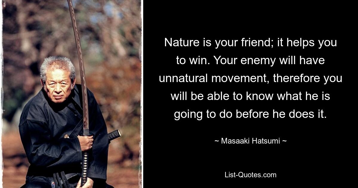 Nature is your friend; it helps you to win. Your enemy will have unnatural movement, therefore you will be able to know what he is going to do before he does it. — © Masaaki Hatsumi