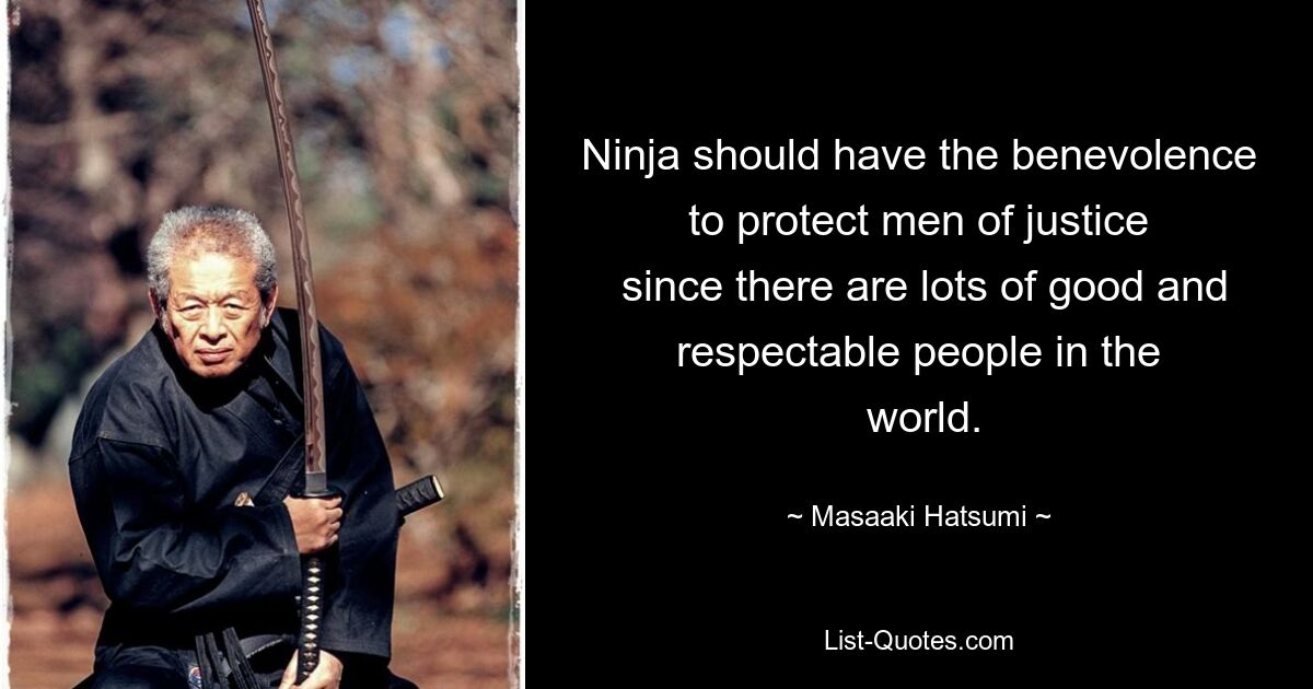 Ninja should have the benevolence to protect men of justice
 since there are lots of good and respectable people in the
 world. — © Masaaki Hatsumi