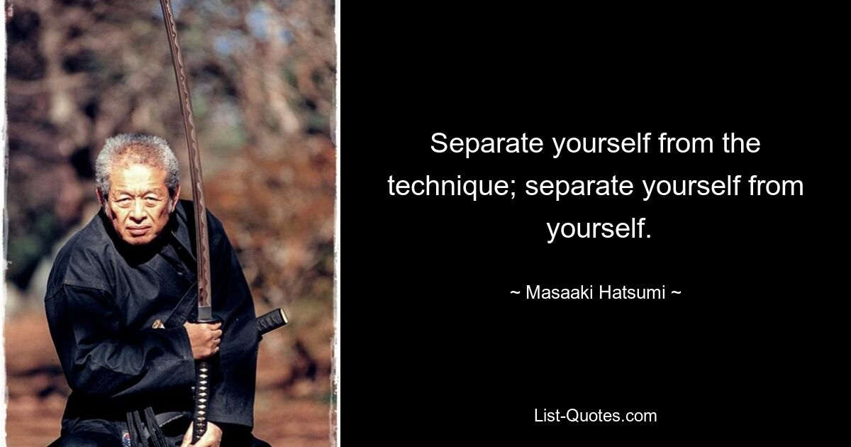 Separate yourself from the technique; separate yourself from
 yourself. — © Masaaki Hatsumi