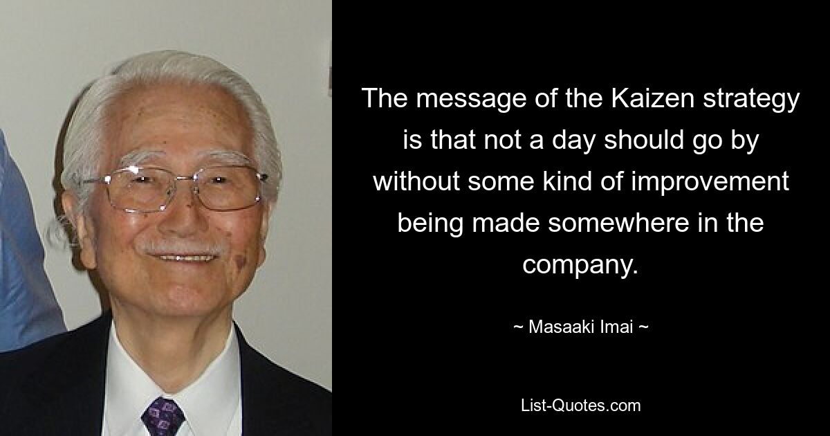 The message of the Kaizen strategy is that not a day should go by without some kind of improvement being made somewhere in the company. — © Masaaki Imai