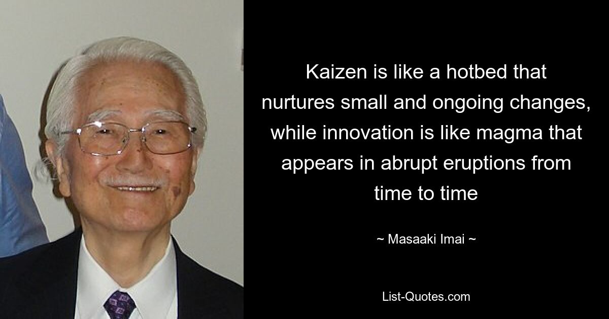 Kaizen is like a hotbed that nurtures small and ongoing changes, while innovation is like magma that appears in abrupt eruptions from time to time — © Masaaki Imai