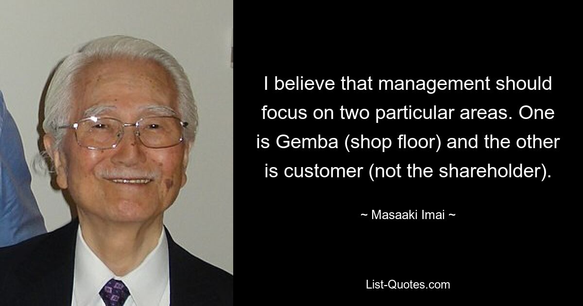 I believe that management should focus on two particular areas. One is Gemba (shop floor) and the other is customer (not the shareholder). — © Masaaki Imai