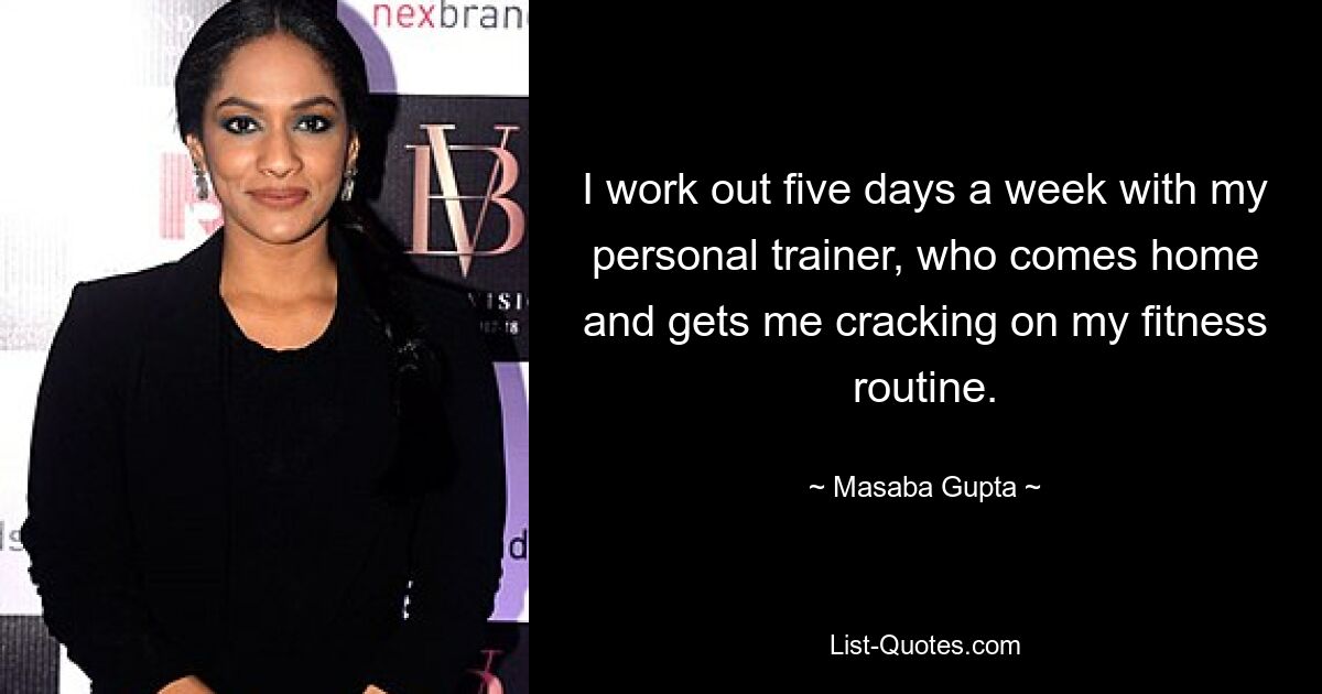 I work out five days a week with my personal trainer, who comes home and gets me cracking on my fitness routine. — © Masaba Gupta