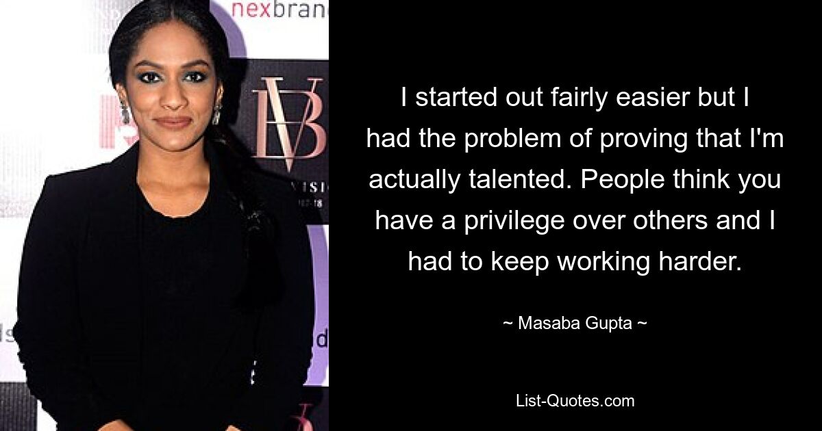 I started out fairly easier but I had the problem of proving that I'm actually talented. People think you have a privilege over others and I had to keep working harder. — © Masaba Gupta