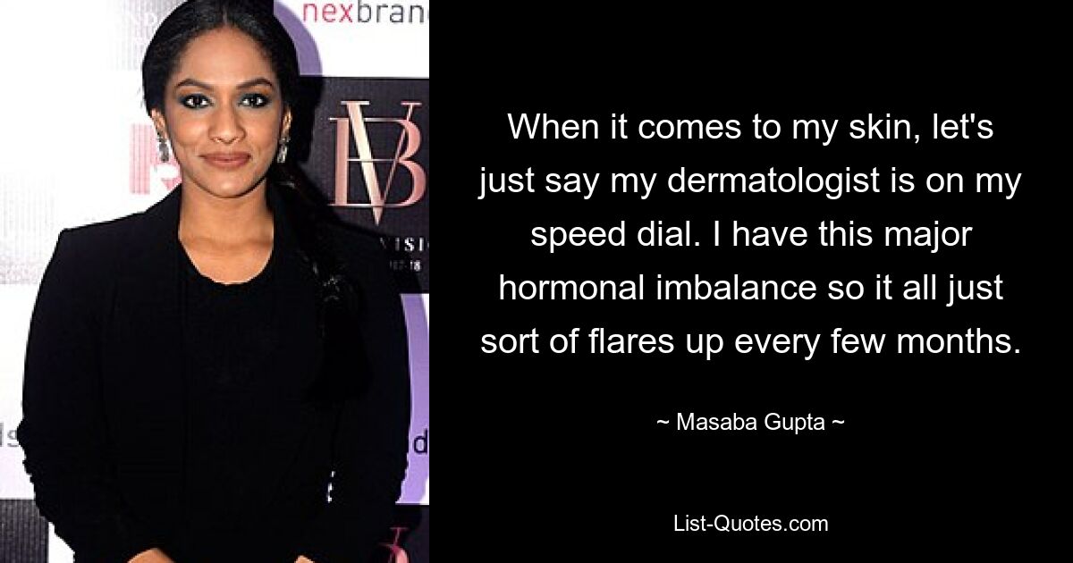 When it comes to my skin, let's just say my dermatologist is on my speed dial. I have this major hormonal imbalance so it all just sort of flares up every few months. — © Masaba Gupta