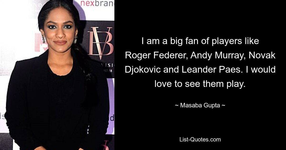 I am a big fan of players like Roger Federer, Andy Murray, Novak Djokovic and Leander Paes. I would love to see them play. — © Masaba Gupta