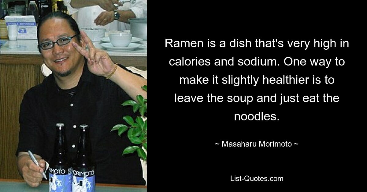 Ramen is a dish that's very high in calories and sodium. One way to make it slightly healthier is to leave the soup and just eat the noodles. — © Masaharu Morimoto