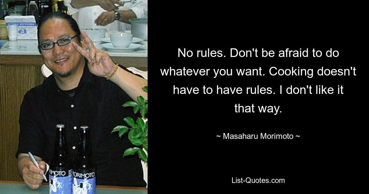 No rules. Don't be afraid to do whatever you want. Cooking doesn't have to have rules. I don't like it that way. — © Masaharu Morimoto