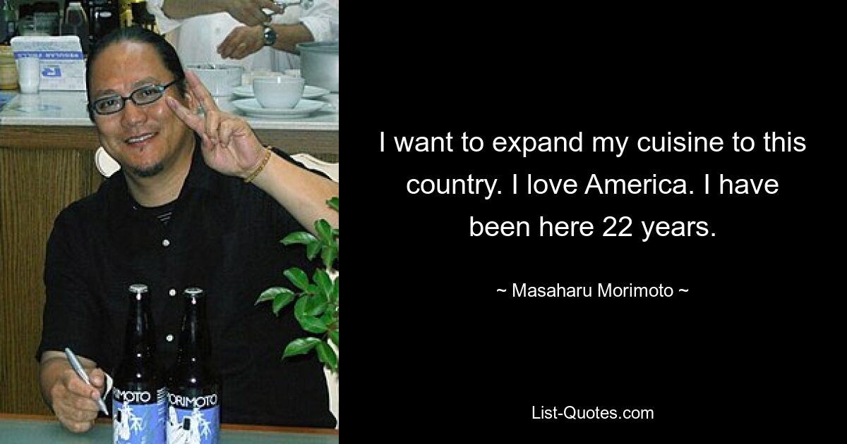 I want to expand my cuisine to this country. I love America. I have been here 22 years. — © Masaharu Morimoto