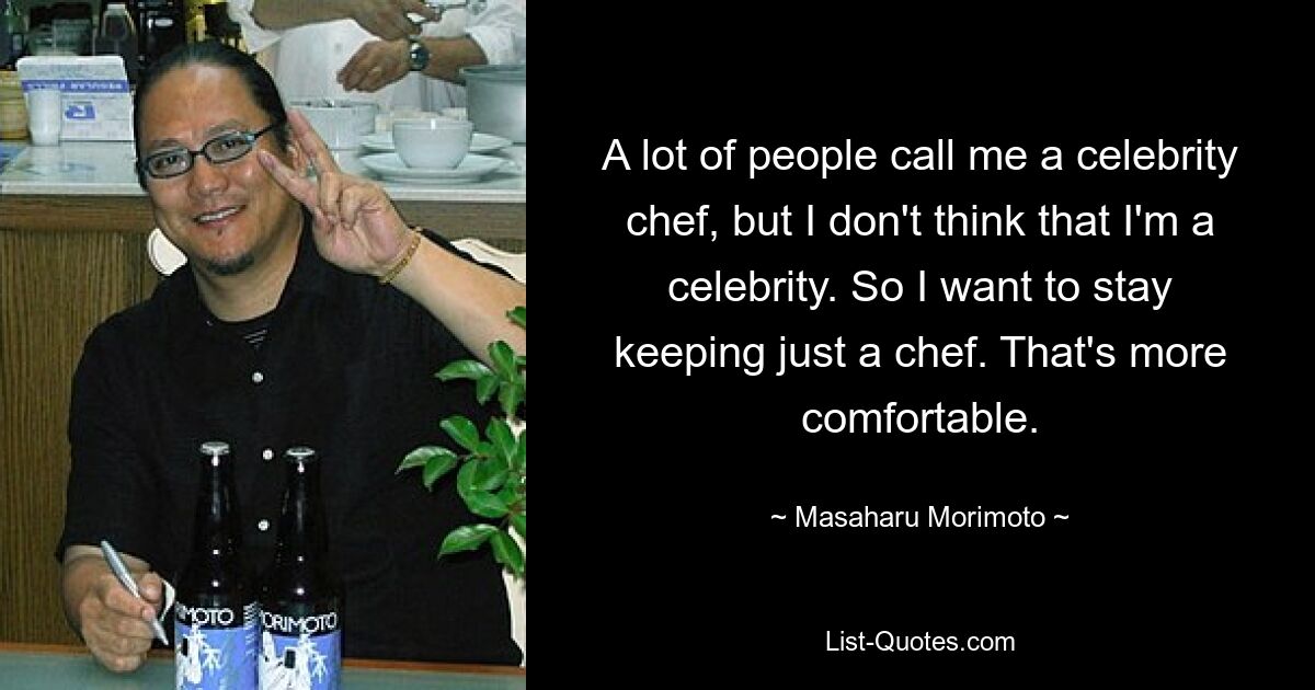 A lot of people call me a celebrity chef, but I don't think that I'm a celebrity. So I want to stay keeping just a chef. That's more comfortable. — © Masaharu Morimoto