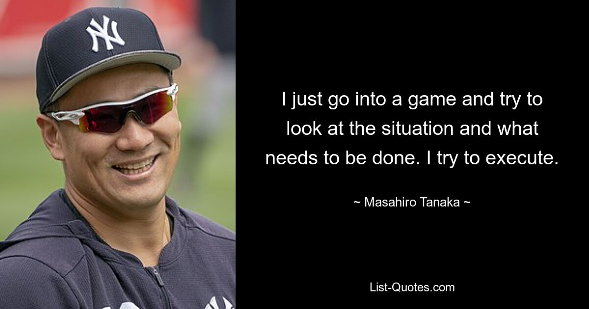 I just go into a game and try to look at the situation and what needs to be done. I try to execute. — © Masahiro Tanaka