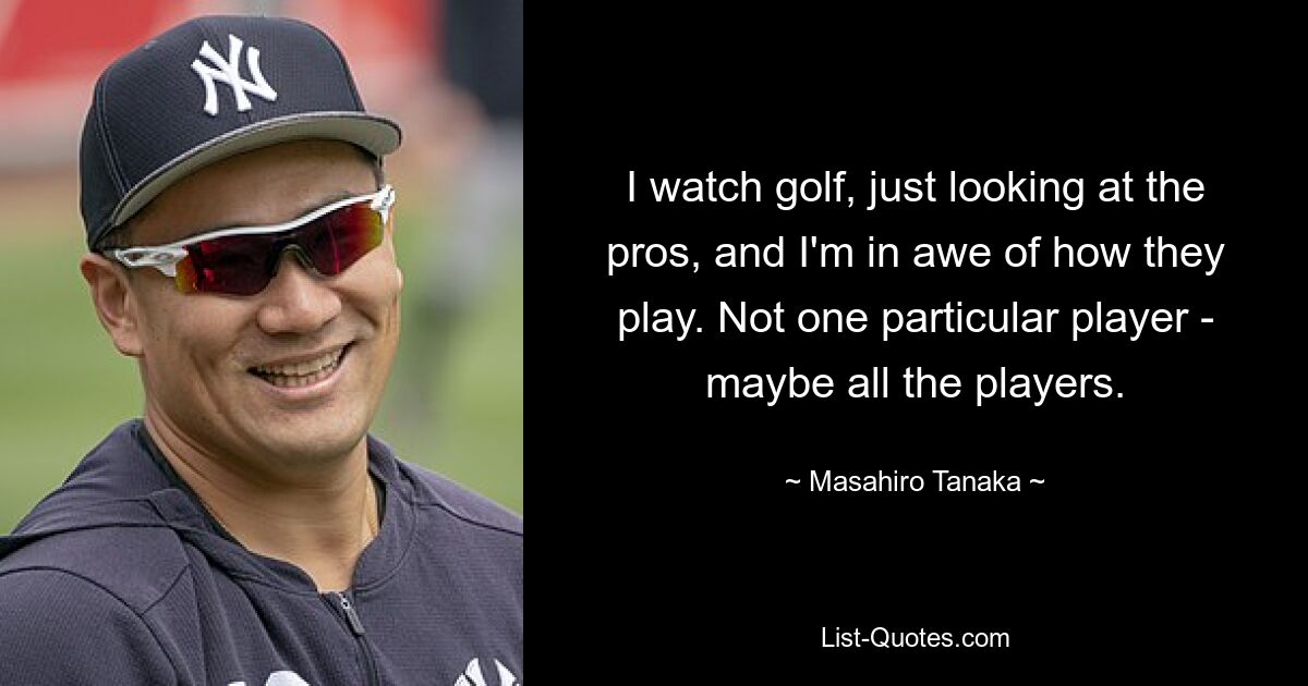 I watch golf, just looking at the pros, and I'm in awe of how they play. Not one particular player - maybe all the players. — © Masahiro Tanaka