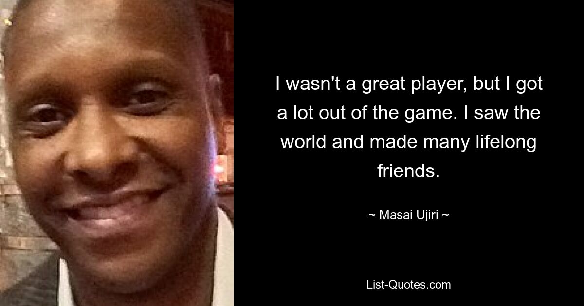 I wasn't a great player, but I got a lot out of the game. I saw the world and made many lifelong friends. — © Masai Ujiri