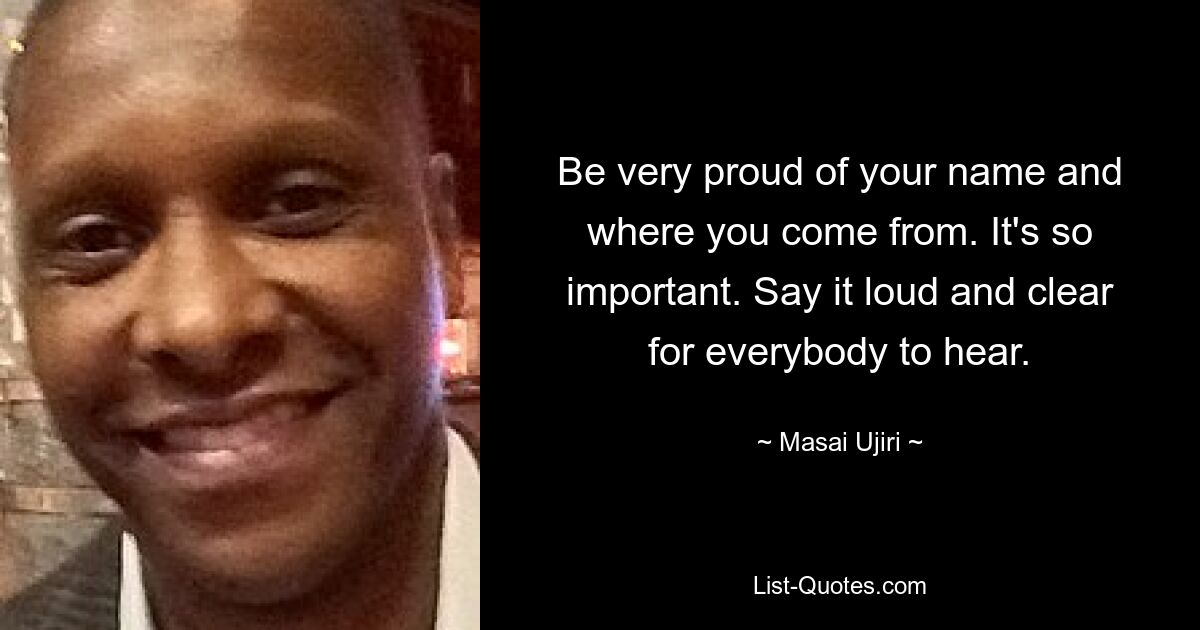 Be very proud of your name and where you come from. It's so important. Say it loud and clear for everybody to hear. — © Masai Ujiri