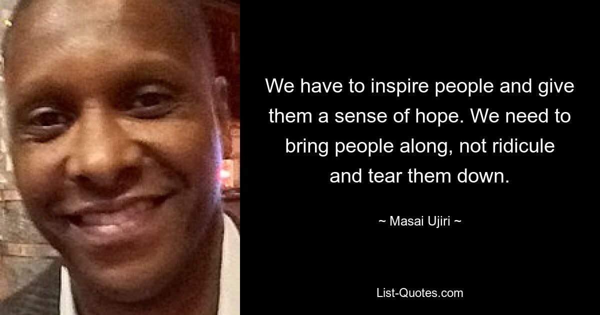 We have to inspire people and give them a sense of hope. We need to bring people along, not ridicule and tear them down. — © Masai Ujiri