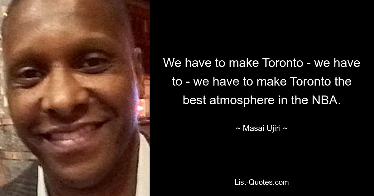 We have to make Toronto - we have to - we have to make Toronto the best atmosphere in the NBA. — © Masai Ujiri