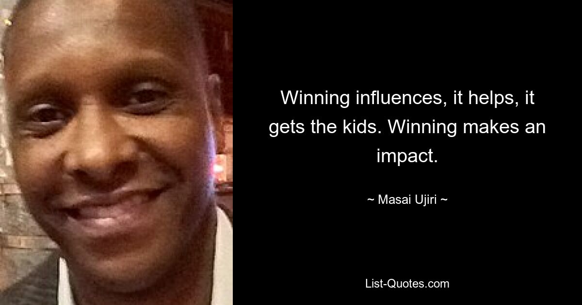 Winning influences, it helps, it gets the kids. Winning makes an impact. — © Masai Ujiri