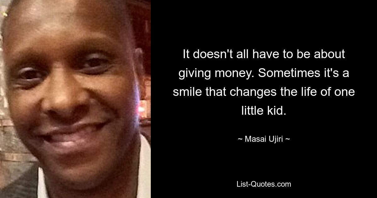 It doesn't all have to be about giving money. Sometimes it's a smile that changes the life of one little kid. — © Masai Ujiri