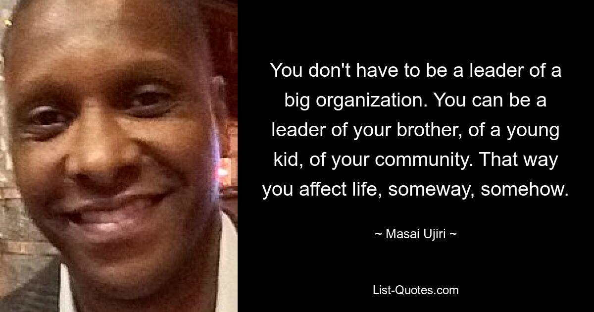 You don't have to be a leader of a big organization. You can be a leader of your brother, of a young kid, of your community. That way you affect life, someway, somehow. — © Masai Ujiri