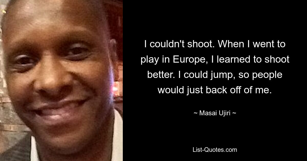 I couldn't shoot. When I went to play in Europe, I learned to shoot better. I could jump, so people would just back off of me. — © Masai Ujiri