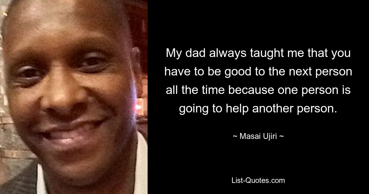 My dad always taught me that you have to be good to the next person all the time because one person is going to help another person. — © Masai Ujiri