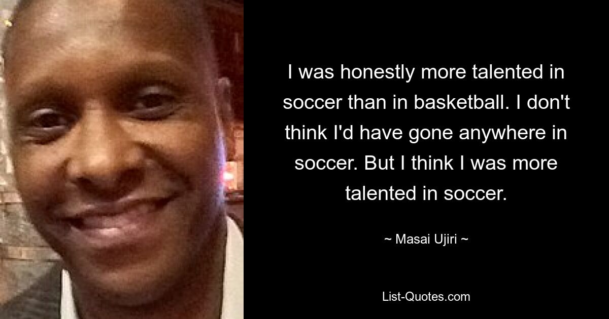 I was honestly more talented in soccer than in basketball. I don't think I'd have gone anywhere in soccer. But I think I was more talented in soccer. — © Masai Ujiri