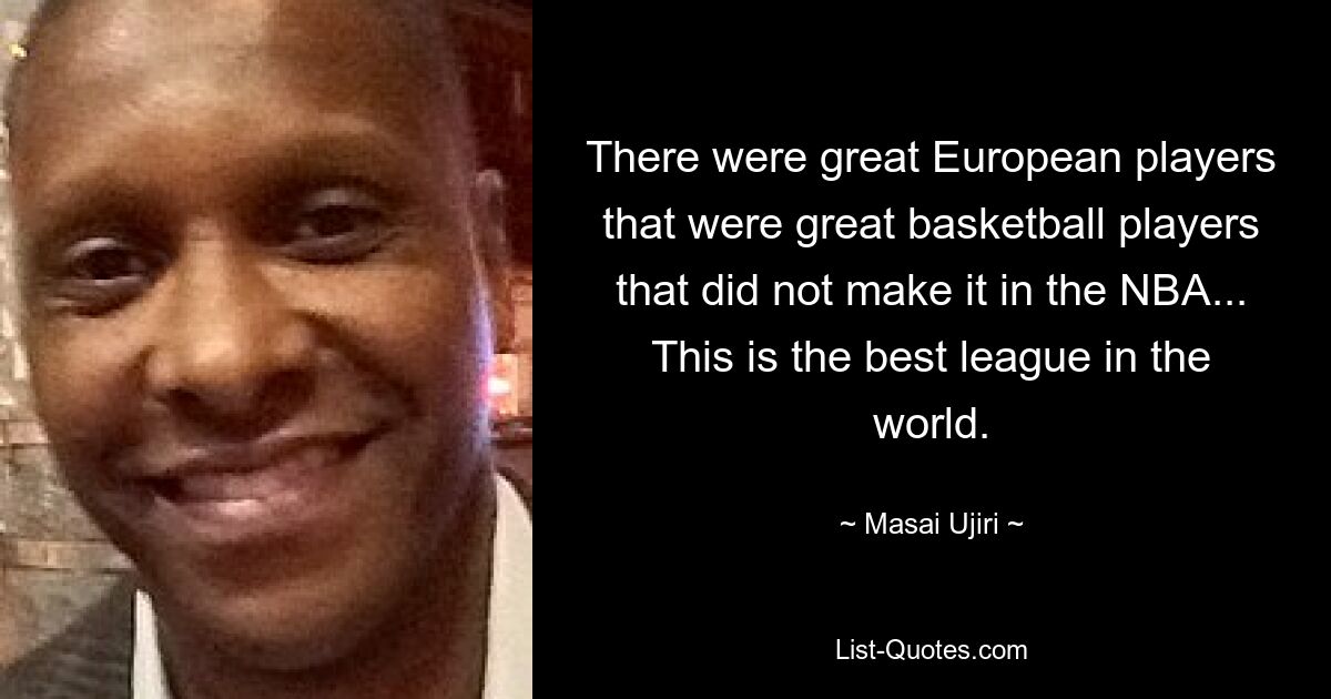 There were great European players that were great basketball players that did not make it in the NBA... This is the best league in the world. — © Masai Ujiri