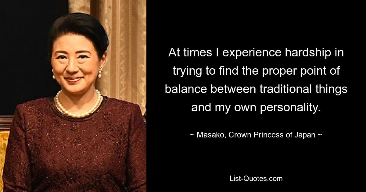 At times I experience hardship in trying to find the proper point of balance between traditional things and my own personality. — © Masako, Crown Princess of Japan