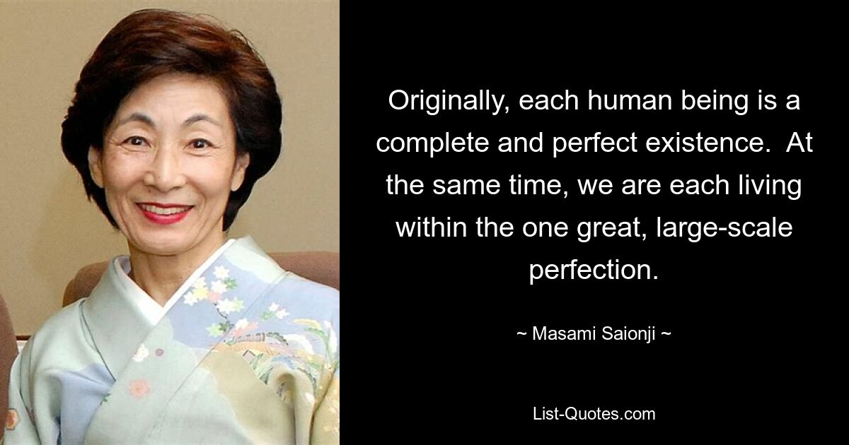 Originally, each human being is a complete and perfect existence.  At the same time, we are each living within the one great, large-scale perfection. — © Masami Saionji