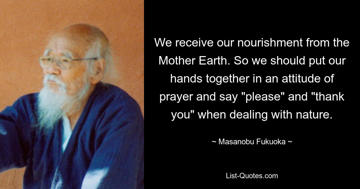 We receive our nourishment from the Mother Earth. So we should put our hands together in an attitude of prayer and say "please" and "thank you" when dealing with nature. — © Masanobu Fukuoka