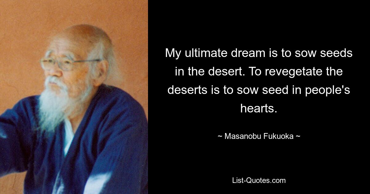 My ultimate dream is to sow seeds in the desert. To revegetate the deserts is to sow seed in people's hearts. — © Masanobu Fukuoka