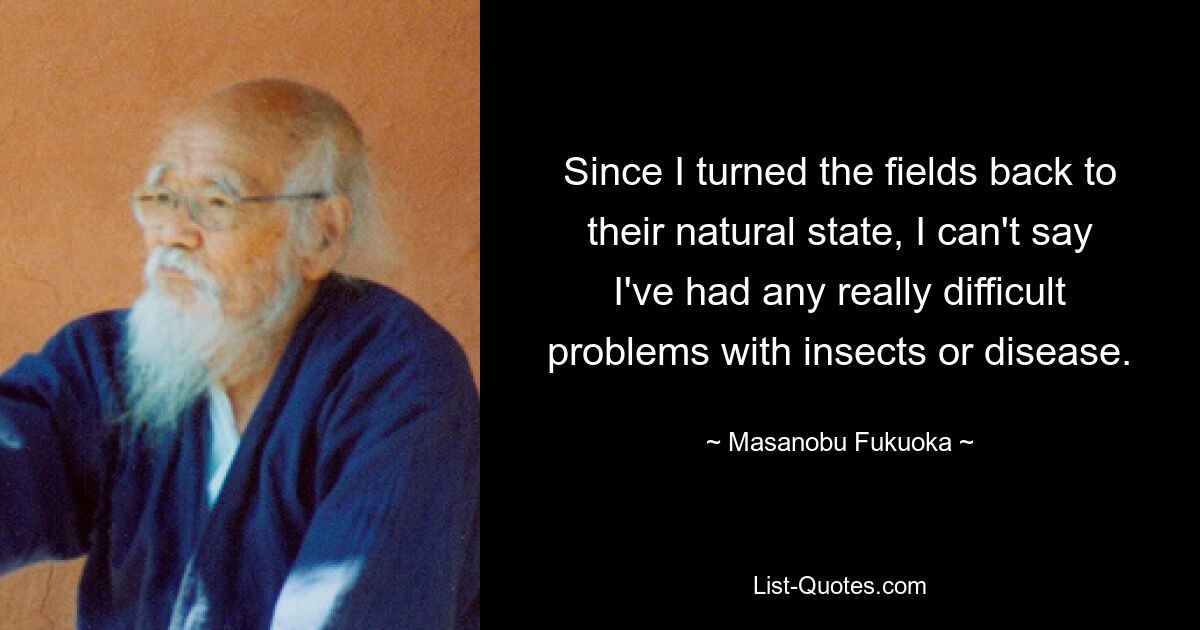 Since I turned the fields back to their natural state, I can't say I've had any really difficult problems with insects or disease. — © Masanobu Fukuoka