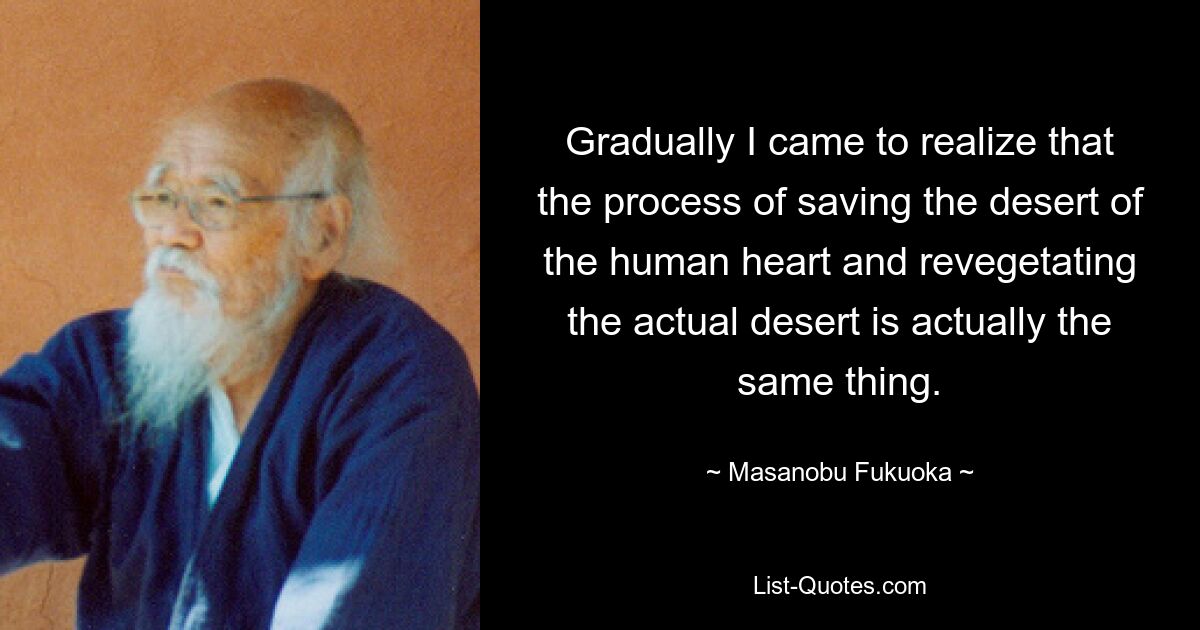 Gradually I came to realize that the process of saving the desert of the human heart and revegetating the actual desert is actually the same thing. — © Masanobu Fukuoka