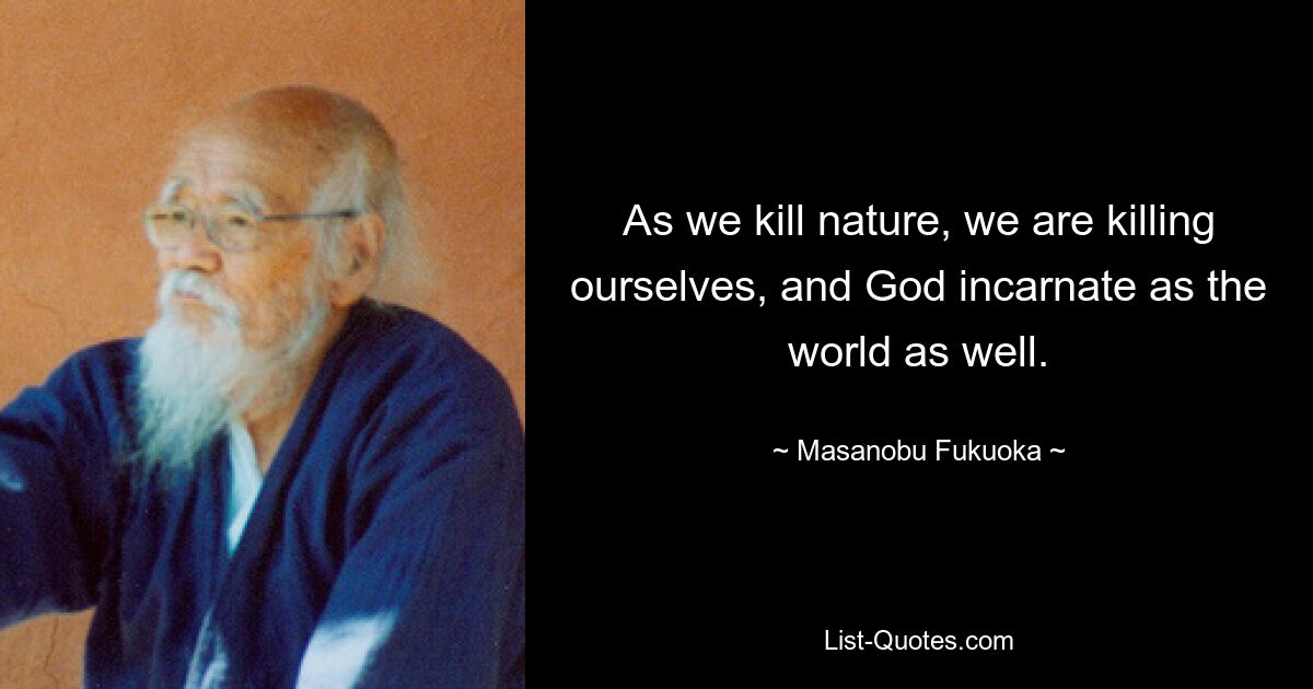 As we kill nature, we are killing ourselves, and God incarnate as the world as well. — © Masanobu Fukuoka