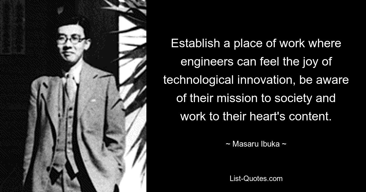 Establish a place of work where engineers can feel the joy of technological innovation, be aware of their mission to society and work to their heart's content. — © Masaru Ibuka