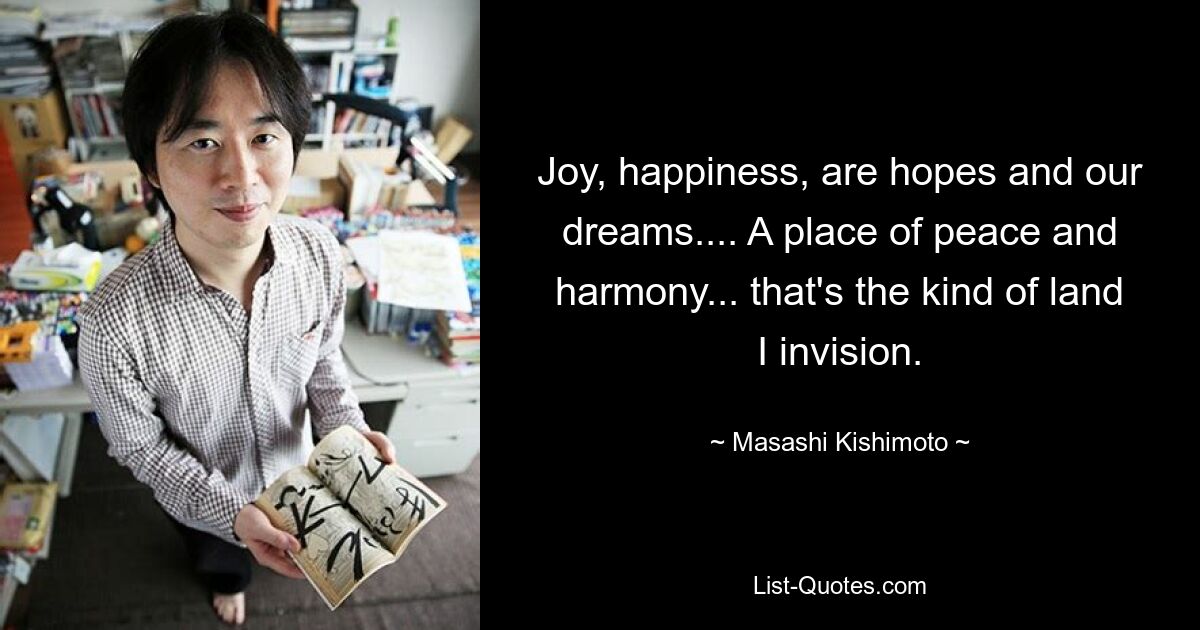 Joy, happiness, are hopes and our dreams.... A place of peace and harmony... that's the kind of land I invision. — © Masashi Kishimoto