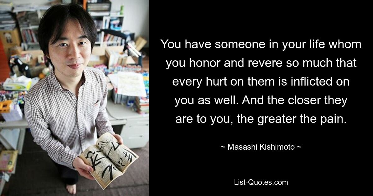 You have someone in your life whom you honor and revere so much that every hurt on them is inflicted on you as well. And the closer they are to you, the greater the pain. — © Masashi Kishimoto