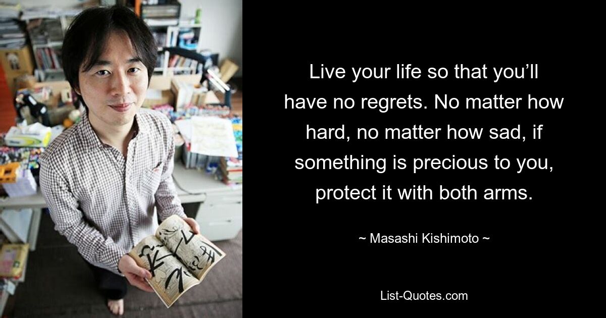 Live your life so that you’ll have no regrets. No matter how hard, no matter how sad, if something is precious to you, protect it with both arms. — © Masashi Kishimoto