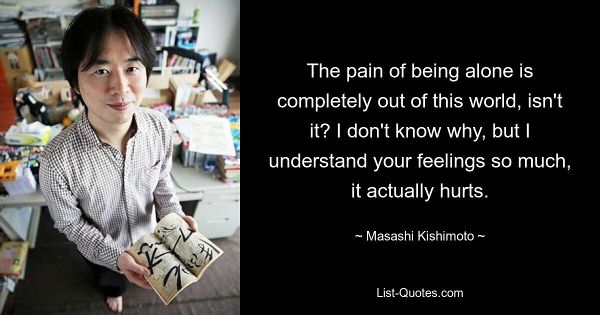 The pain of being alone is completely out of this world, isn't it? I don't know why, but I understand your feelings so much, it actually hurts. — © Masashi Kishimoto