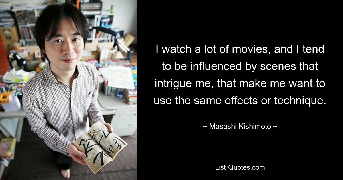 I watch a lot of movies, and I tend to be influenced by scenes that intrigue me, that make me want to use the same effects or technique. — © Masashi Kishimoto