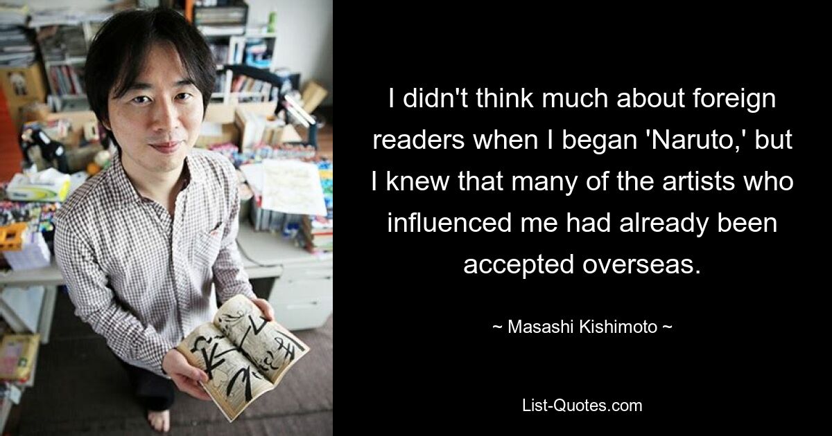 I didn't think much about foreign readers when I began 'Naruto,' but I knew that many of the artists who influenced me had already been accepted overseas. — © Masashi Kishimoto