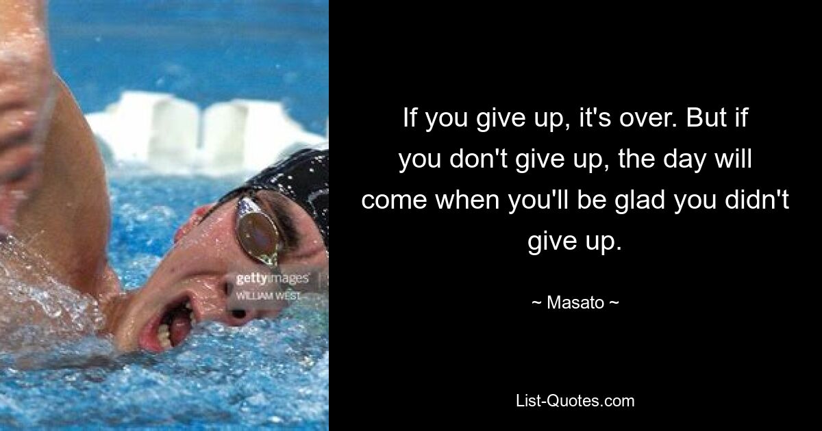 If you give up, it's over. But if you don't give up, the day will come when you'll be glad you didn't give up. — © Masato