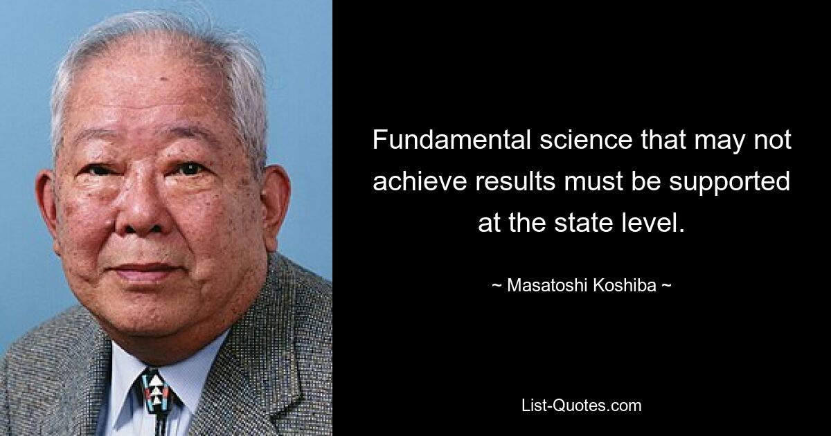 Fundamental science that may not achieve results must be supported at the state level. — © Masatoshi Koshiba