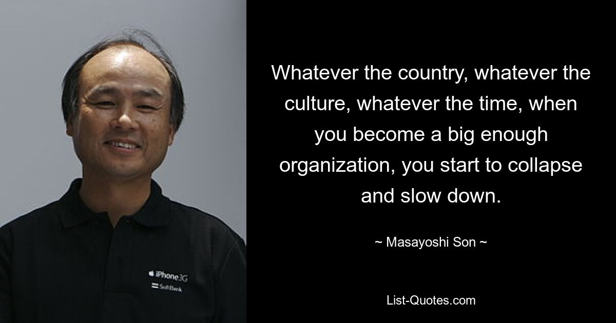 Whatever the country, whatever the culture, whatever the time, when you become a big enough organization, you start to collapse and slow down. — © Masayoshi Son