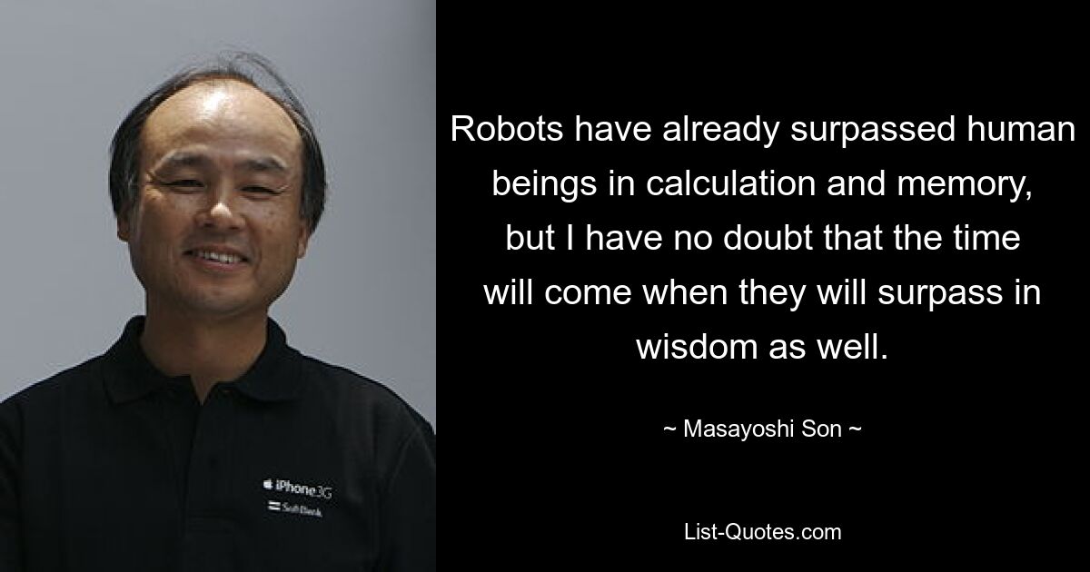 Robots have already surpassed human beings in calculation and memory, but I have no doubt that the time will come when they will surpass in wisdom as well. — © Masayoshi Son