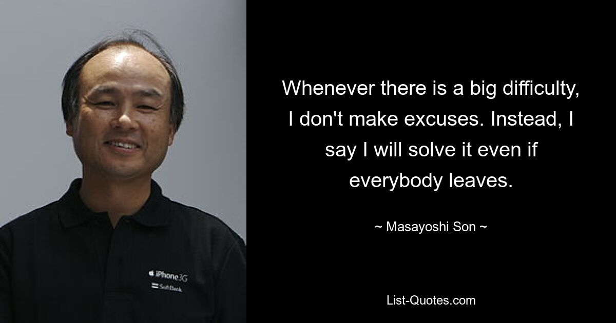 Whenever there is a big difficulty, I don't make excuses. Instead, I say I will solve it even if everybody leaves. — © Masayoshi Son